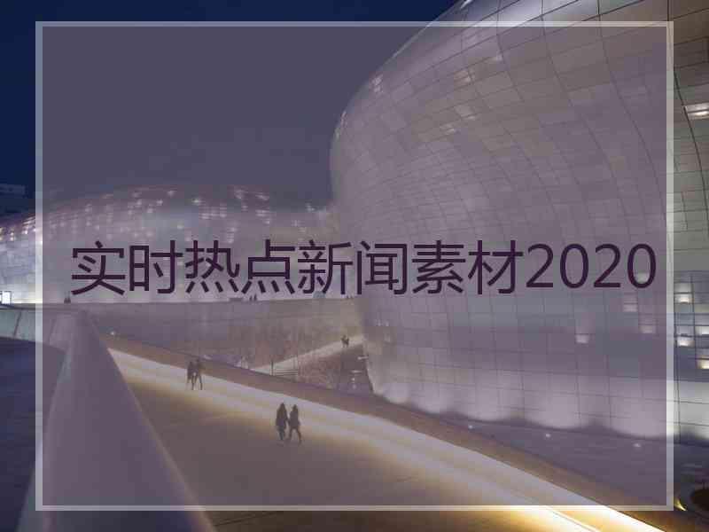 实时热点新闻素材2020 实时热点新闻素材2020