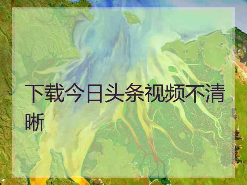 下载今日头条视频不清晰 下载今日头条视频不清晰