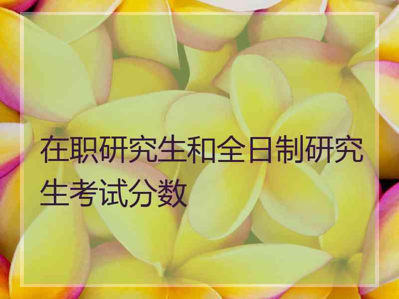 在职研究生和全日制研究生考试分数 在职研究生和全日制研究生考试分数