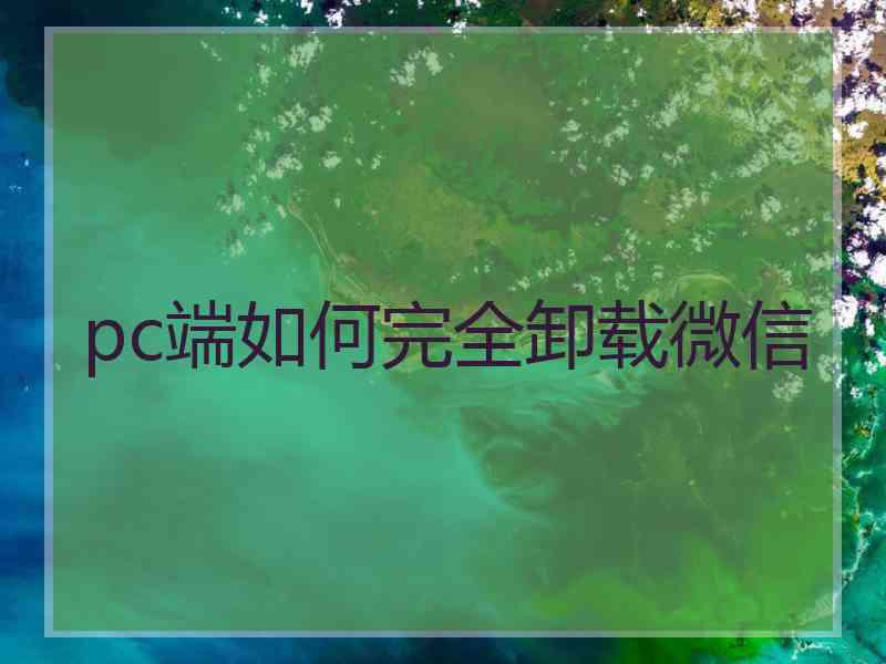 pc端如何完全卸载微信 pc端如何完全卸载微信