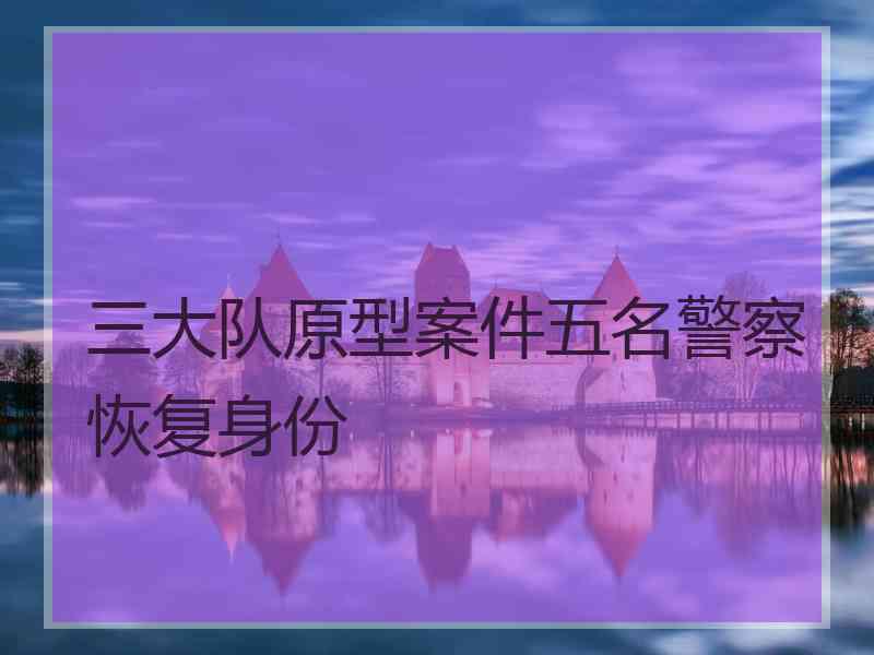 三大队原型案件五名警察恢复身份 三大队原型案件五名警察恢复身份