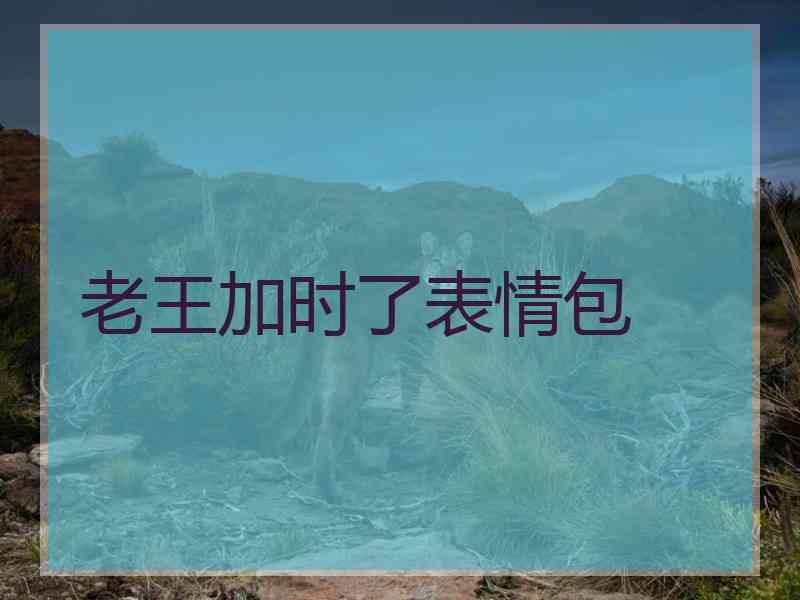 老王加时了表情包 老王加时了表情包
