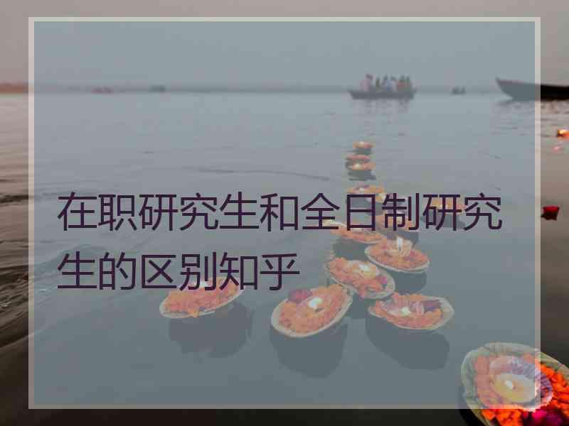 在职研究生和全日制研究生的区别知乎 在职研究生和全日制研究生的区别知乎