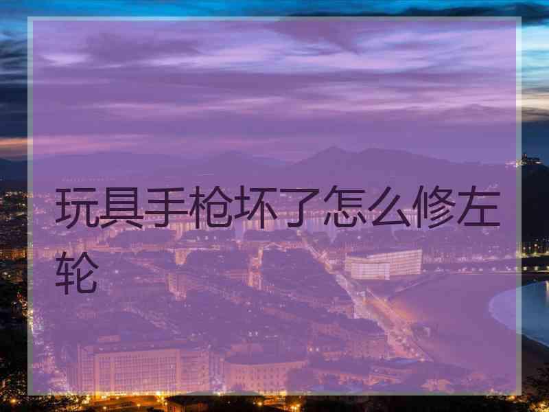 玩具手枪坏了怎么修左轮 玩具手枪坏了怎么修左轮