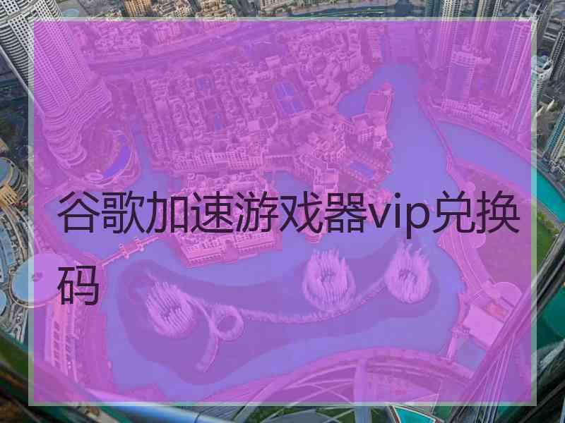 谷歌加速游戏器vip兑换码