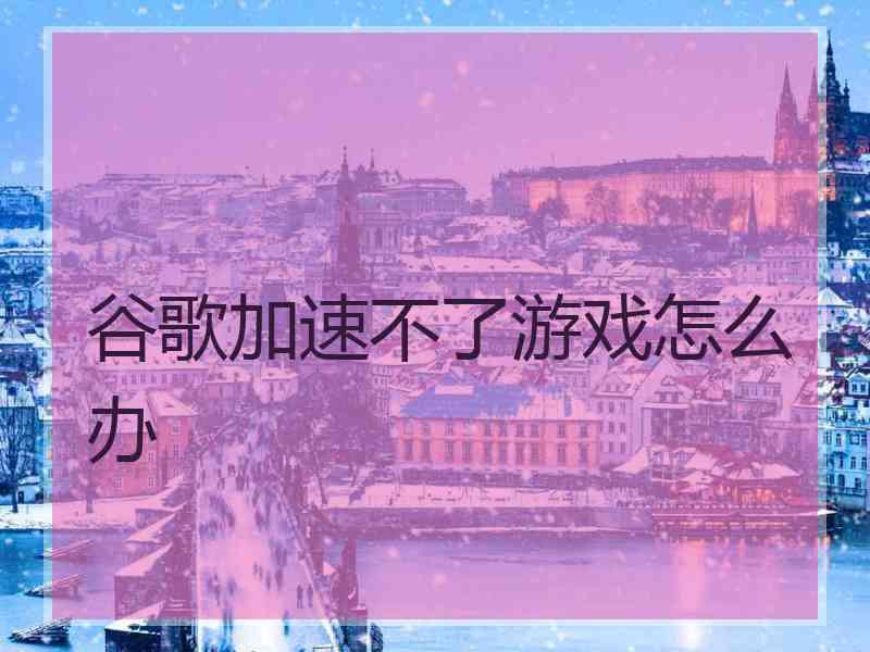 谷歌加速不了游戏怎么办