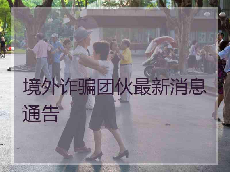 境外诈骗团伙最新消息通告