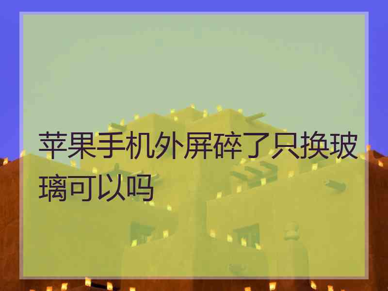 苹果手机外屏碎了只换玻璃可以吗