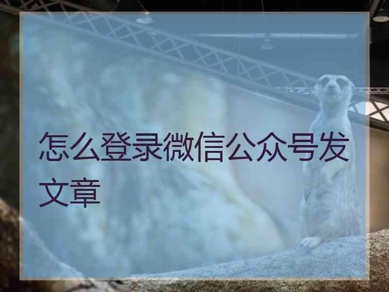 怎么登录微信公众号发文章