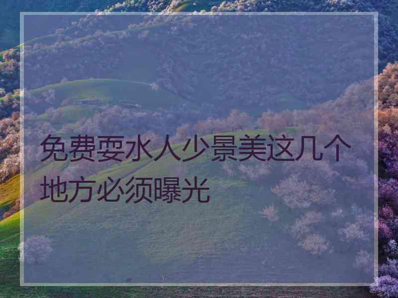 免费耍水人少景美这几个地方必须曝光